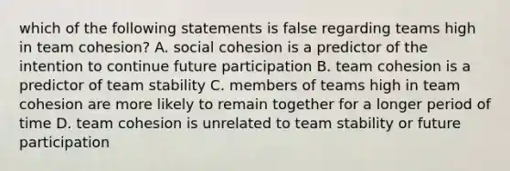 which of the following statements is false regarding teams high in team cohesion? A. social cohesion is a predictor of the intention to continue future participation B. team cohesion is a predictor of team stability C. members of teams high in team cohesion are more likely to remain together for a longer period of time D. team cohesion is unrelated to team stability or future participation