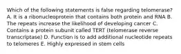 Which of the following statements is false regarding telomerase? A. It is a ribonucleoprotein that contains both protein and RNA B. The repeats increase the likelihood of developing cancer C. Contains a protein subunit called TERT (telomerase reverse transcriptase) D. Function is to add additional nucleotide repeats to telomeres E. Highly expressed in stem cells