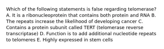 Which of the following statements is false regarding telomerase? A. It is a ribonucleoprotein that contains both protein and RNA B. The repeats increase the likelihood of developing cancer C. Contains a protein subunit called TERT (telomerase reverse transcriptase) D. Function is to add additional nucleotide repeats to telomeres E. Highly expressed in stem cells