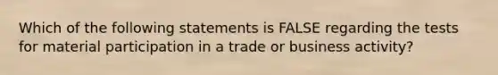 Which of the following statements is FALSE regarding the tests for material participation in a trade or business activity?