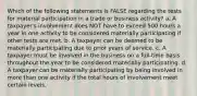 Which of the following statements is FALSE regarding the tests for material participation in a trade or business activity? a. A taxpayer's involvement does NOT have to exceed 500 hours a year in one activity to be considered materially participating if other tests are met. b. A taxpayer can be deemed to be materially participating due to prior years of service. c. A taxpayer must be involved in the business on a full-time basis throughout the year to be considered materially participating. d. A taxpayer can be materially participating by being involved in more than one activity if the total hours of involvement meet certain levels.