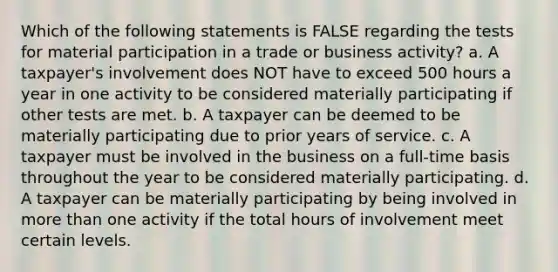 Which of the following statements is FALSE regarding the tests for material participation in a trade or business activity? a. A taxpayer's involvement does NOT have to exceed 500 hours a year in one activity to be considered materially participating if other tests are met. b. A taxpayer can be deemed to be materially participating due to prior years of service. c. A taxpayer must be involved in the business on a full-time basis throughout the year to be considered materially participating. d. A taxpayer can be materially participating by being involved in <a href='https://www.questionai.com/knowledge/keWHlEPx42-more-than' class='anchor-knowledge'>more than</a> one activity if the total hours of involvement meet certain levels.