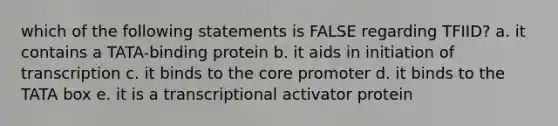 which of the following statements is FALSE regarding TFIID? a. it contains a TATA-binding protein b. it aids in initiation of transcription c. it binds to the core promoter d. it binds to the TATA box e. it is a transcriptional activator protein