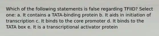 Which of the following statements is false regarding TFIID? Select one: a. It contains a TATA-binding protein b. It aids in initiation of transcription c. It binds to the core promoter d. It binds to the TATA box e. It is a transcriptional activator protein