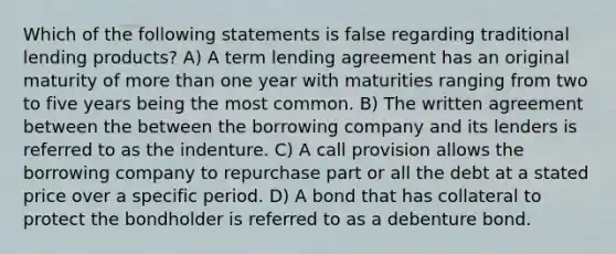 Which of the following statements is false regarding traditional lending products? A) A term lending agreement has an original maturity of <a href='https://www.questionai.com/knowledge/keWHlEPx42-more-than' class='anchor-knowledge'>more than</a> one year with maturities ranging from two to five years being the most common. B) The written agreement between the between the borrowing company and its lenders is referred to as the indenture. C) A call provision allows the borrowing company to repurchase part or all the debt at a stated price over a specific period. D) A bond that has collateral to protect the bondholder is referred to as a debenture bond.