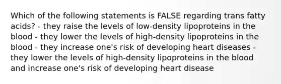 Which of the following statements is FALSE regarding trans fatty acids? - they raise the levels of low-density lipoproteins in the blood - they lower the levels of high-density lipoproteins in the blood - they increase one's risk of developing heart diseases - they lower the levels of high-density lipoproteins in the blood and increase one's risk of developing heart disease