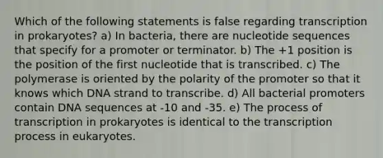 Which of the following statements is false regarding transcription in prokaryotes? a) In bacteria, there are nucleotide sequences that specify for a promoter or terminator. b) The +1 position is the position of the first nucleotide that is transcribed. c) The polymerase is oriented by the polarity of the promoter so that it knows which DNA strand to transcribe. d) All bacterial promoters contain DNA sequences at -10 and -35. e) The process of transcription in prokaryotes is identical to the transcription process in eukaryotes.