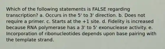 Which of the following statements is FALSE regarding transcription? a. Occurs in the 5' to 3' direction. b. Does not require a primer. c. Starts at the +1 site. d. Fidelity is increased because RNA polymerase has a 3' to 5' exonuclease activity. e. Incorporation of ribonucleotides depends upon base pairing with the template strand.