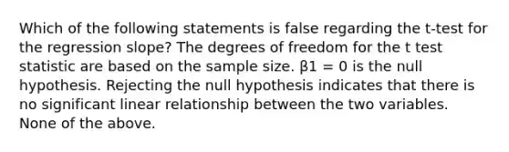 Which of the following statements is false regarding the t-test for the regression slope? The degrees of freedom for the t test statistic are based on the sample size. β1 = 0 is the null hypothesis. Rejecting the null hypothesis indicates that there is no significant linear relationship between the two variables. None of the above.