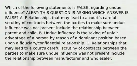 Which of the following statements is FALSE regarding undue influence? ALERT: THIS QUESTION IS ASKING WHICH ANSWER IS FALSE? A. Relationships that may lead to a court's careful scrutiny of contracts between the parties to make sure undue influence was not present include the relationship between parent and child. B. Undue influence is the taking of unfair advantage of a person by reason of a dominant position based upon a fiduciary/confidential relationship. C. Relationships that may lead to a court's careful scrutiny of contracts between the parties to make sure undue influence was not present include the relationship between manufacturer and wholesaler.