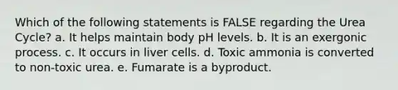 Which of the following statements is FALSE regarding the Urea Cycle? a. It helps maintain body pH levels. b. It is an exergonic process. c. It occurs in liver cells. d. Toxic ammonia is converted to non-toxic urea. e. Fumarate is a byproduct.