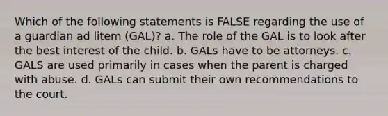 Which of the following statements is FALSE regarding the use of a guardian ad litem (GAL)? a. The role of the GAL is to look after the best interest of the child. b. GALs have to be attorneys. c. GALS are used primarily in cases when the parent is charged with abuse. d. GALs can submit their own recommendations to the court.