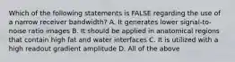 Which of the following statements is FALSE regarding the use of a narrow receiver bandwidth? A. It generates lower signal-to-noise ratio images B. It should be applied in anatomical regions that contain high fat and water interfaces C. It is utilized with a high readout gradient amplitude D. All of the above