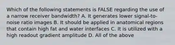 Which of the following statements is FALSE regarding the use of a narrow receiver bandwidth? A. It generates lower signal-to-noise ratio images B. It should be applied in anatomical regions that contain high fat and water interfaces C. It is utilized with a high readout gradient amplitude D. All of the above