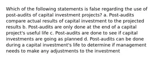 Which of the following statements is false regarding the use of post-audits of capital investment projects? a. Post-audits compare actual results of capital investment to the projected results b. Post-audits are only done at the end of a capital project's useful life c. Post-audits are done to see if capital investments are going as planned d. Post-audits can be done during a capital investment's life to determine if management needs to make any adjustments to the investment