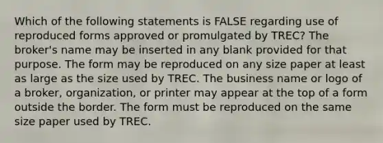 Which of the following statements is FALSE regarding use of reproduced forms approved or promulgated by TREC? The broker's name may be inserted in any blank provided for that purpose. The form may be reproduced on any size paper at least as large as the size used by TREC. The business name or logo of a broker, organization, or printer may appear at the top of a form outside the border. The form must be reproduced on the same size paper used by TREC.