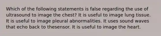 Which of the following statements is false regarding the use of ultrasound to image the chest? It is useful to image lung tissue. It is useful to image pleural abnormalities. It uses sound waves that echo back to thesensor. It is useful to image the heart.