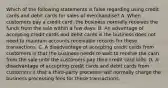 Which of the following statements is false regarding using credit cards and debit cards for sales of​ merchandise? A. When customers pay a credit​ card, the business normally receives the funds from the sale within a few days. B. An advantage of accepting credit cards and debit cards is the business does not need to maintain accounts receivable records for these transactions. C. A disadvantage of accepting credit cards from customers is that the business needs to wait to receive the cash from the sale until the customers pay their credit card bills. D. A disadvantage of accepting credit cards and debit cards from customers it that a​ third-party processor will normally charge the business processing fees for these transactions.