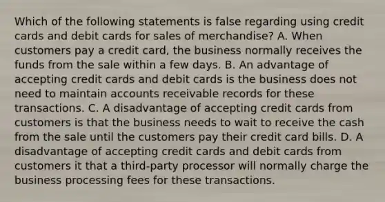 Which of the following statements is false regarding using credit cards and debit cards for sales of​ merchandise? A. When customers pay a credit​ card, the business normally receives the funds from the sale within a few days. B. An advantage of accepting credit cards and debit cards is the business does not need to maintain accounts receivable records for these transactions. C. A disadvantage of accepting credit cards from customers is that the business needs to wait to receive the cash from the sale until the customers pay their credit card bills. D. A disadvantage of accepting credit cards and debit cards from customers it that a​ third-party processor will normally charge the business processing fees for these transactions.