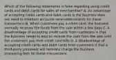 Which of the following statements is false regarding using credit cards and debit cards for sales of​ merchandise? A. An advantage of accepting credit cards and debit cards is the business does not need to maintain accounts receivable records for these transactions B. When customers pay a credit​ card, the business normally receives the funds from the sale within a few days C. A disadvantage of accepting credit cards from customers is that the business needs to wait to receive the cash from the sale until the customers pay their credit card bills D. A disadvantage of accepting credit cards and debit cards from customers it that a​ third-party processor will normally charge the business processing fees for these transactions.