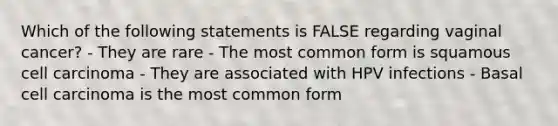 Which of the following statements is FALSE regarding vaginal cancer? - They are rare - The most common form is squamous cell carcinoma - They are associated with HPV infections - Basal cell carcinoma is the most common form