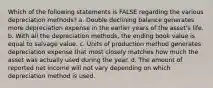 Which of the following statements is FALSE regarding the various depreciation methods? a. Double declining balance generates more depreciation expense in the earlier years of the asset's life. b. With all the depreciation methods, the ending book value is equal to salvage value. c. Units of production method generates depreciation expense that most closely matches how much the asset was actually used during the year. d. The amount of reported net income will not vary depending on which depreciation method is used.