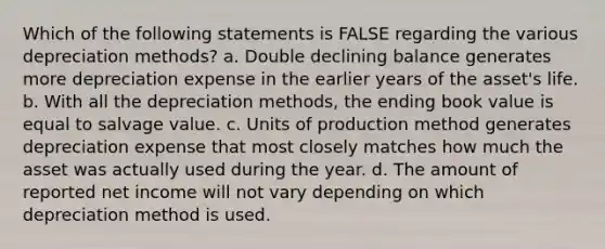 Which of the following statements is FALSE regarding the various depreciation methods? a. Double declining balance generates more depreciation expense in the earlier years of the asset's life. b. With all the depreciation methods, the ending book value is equal to salvage value. c. Units of production method generates depreciation expense that most closely matches how much the asset was actually used during the year. d. The amount of reported net income will not vary depending on which depreciation method is used.