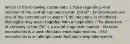 Which of the following statements is False regarding viral inection of the central nervous system (CNS)? - Enteroviruses are one of the commonest causes of CNS infections in childhood - Meningitis may occur together with encephalitis - The detection of antibody in the CSF is a useful diagnostic marker - Measles encephalitis is a postinfectious encephalomyelitis - HSV encephalitis is an allergic postinfectious encephalomyelitis