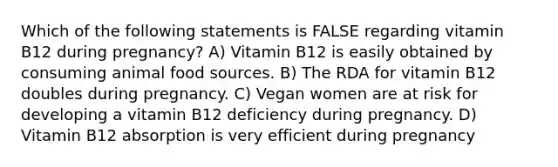 Which of the following statements is FALSE regarding vitamin B12 during pregnancy? A) Vitamin B12 is easily obtained by consuming animal food sources. B) The RDA for vitamin B12 doubles during pregnancy. C) Vegan women are at risk for developing a vitamin B12 deficiency during pregnancy. D) Vitamin B12 absorption is very efficient during pregnancy