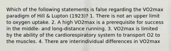 Which of the following statements is false regarding the VO2max paradigm of Hill & Lupton (1923)? 1. There is not an upper limit to oxygen uptake. 2. A high VO2max is a prerequisite for success in the middle- and long-distance running. 3. VO2max is limited by the ability of the cardiorespiratory system to transport O2 to the muscles. 4. There are interindividual differences in VO2max