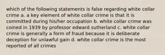 which of the following statements is false regarding white collar crime a. a key element of white collar crime is that it is committed during his/her occupation b. white collar crime was coined in 1939 by professor edward sutherland c. white collar crime is generally a form of fraud because it is deliberate deception for unlawful gain d. white collar crime is the most reported of all crimes