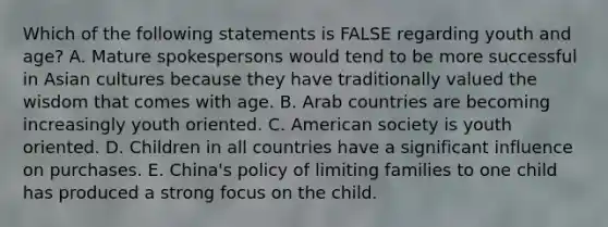 Which of the following statements is FALSE regarding youth and age? A. Mature spokespersons would tend to be more successful in Asian cultures because they have traditionally valued the wisdom that comes with age. B. Arab countries are becoming increasingly youth oriented. C. American society is youth oriented. D. Children in all countries have a significant influence on purchases. E. China's policy of limiting families to one child has produced a strong focus on the child.