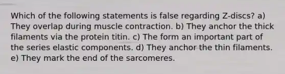 Which of the following statements is false regarding Z-discs? a) They overlap during muscle contraction. b) They anchor the thick filaments via the protein titin. c) The form an important part of the series elastic components. d) They anchor the thin filaments. e) They mark the end of the sarcomeres.