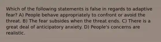 Which of the following statements is false in regards to adaptive fear? A) People behave appropriately to confront or avoid the threat. B) The fear subsides when the threat ends. C) There is a great deal of anticipatory anxiety. D) People's concerns are realistic.