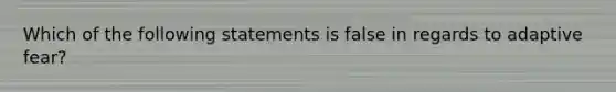 Which of the following statements is false in regards to adaptive fear?