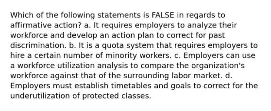 Which of the following statements is FALSE in regards to affirmative action? a. It requires employers to analyze their workforce and develop an action plan to correct for past discrimination. b. It is a quota system that requires employers to hire a certain number of minority workers. c. Employers can use a workforce utilization analysis to compare the organization's workforce against that of the surrounding labor market. d. Employers must establish timetables and goals to correct for the underutilization of protected classes.