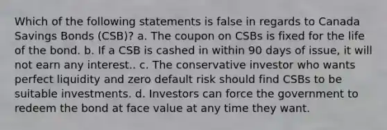 Which of the following statements is false in regards to Canada Savings Bonds (CSB)? a. The coupon on CSBs is fixed for the life of the bond. b. If a CSB is cashed in within 90 days of issue, it will not earn any interest.. c. The conservative investor who wants perfect liquidity and zero default risk should find CSBs to be suitable investments. d. Investors can force the government to redeem the bond at face value at any time they want.