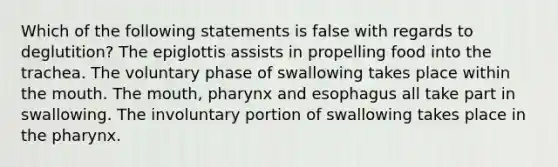 Which of the following statements is false with regards to deglutition? The epiglottis assists in propelling food into the trachea. The voluntary phase of swallowing takes place within the mouth. The mouth, pharynx and esophagus all take part in swallowing. The involuntary portion of swallowing takes place in the pharynx.