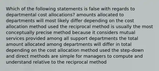 Which of the following statements is false with regards to departmental cost allocations? amounts allocated to departments will most likely differ depending on the cost allocation method used the reciprocal method is usually the most conceptually precise method because it considers mutual services provided among all support departments the total amount allocated among departments will differ in total depending on the cost allocation method used the step-down and direct methods are simple for managers to compute and understand relative to the reciprocal method