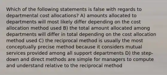 Which of the following statements is false with regards to departmental cost allocations? A) amounts allocated to departments will most likely differ depending on the cost allocation method used B) the total amount allocated among departments will differ in total depending on the cost allocation method used C) the reciprocal method is usually the most conceptually precise method because it considers mutual services provided among all support departments D) the step-down and direct methods are simple for managers to compute and understand relative to the reciprocal method