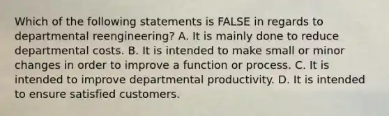 Which of the following statements is FALSE in regards to departmental reengineering? A. It is mainly done to reduce departmental costs. B. It is intended to make small or minor changes in order to improve a function or process. C. It is intended to improve departmental productivity. D. It is intended to ensure satisfied customers.