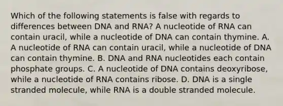 Which of the following statements is false with regards to differences between DNA and RNA? A nucleotide of RNA can contain uracil, while a nucleotide of DNA can contain thymine. A. A nucleotide of RNA can contain uracil, while a nucleotide of DNA can contain thymine. B. DNA and RNA nucleotides each contain phosphate groups. C. A nucleotide of DNA contains deoxyribose, while a nucleotide of RNA contains ribose. D. DNA is a single stranded molecule, while RNA is a double stranded molecule.