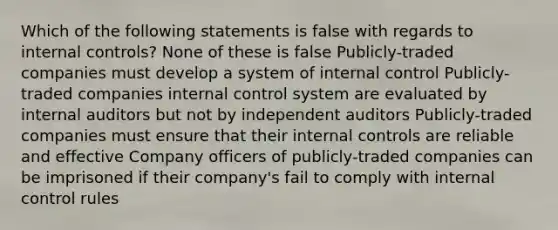 Which of the following statements is false with regards to internal controls? None of these is false Publicly-traded companies must develop a system of internal control Publicly-traded companies internal control system are evaluated by internal auditors but not by independent auditors Publicly-traded companies must ensure that their internal controls are reliable and effective Company officers of publicly-traded companies can be imprisoned if their company's fail to comply with internal control rules