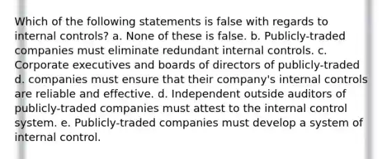 Which of the following statements is false with regards to internal controls? a. None of these is false. b. Publicly-traded companies must eliminate redundant internal controls. c. Corporate executives and boards of directors of publicly-traded d. companies must ensure that their company's internal controls are reliable and effective. d. Independent outside auditors of publicly-traded companies must attest to the internal control system. e. Publicly-traded companies must develop a system of internal control.