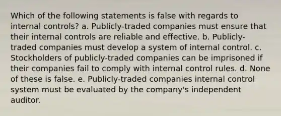 Which of the following statements is false with regards to internal controls? a. Publicly-traded companies must ensure that their internal controls are reliable and effective. b. Publicly-traded companies must develop a system of internal control. c. Stockholders of publicly-traded companies can be imprisoned if their companies fail to comply with internal control rules. d. None of these is false. e. Publicly-traded companies internal control system must be evaluated by the company's independent auditor.