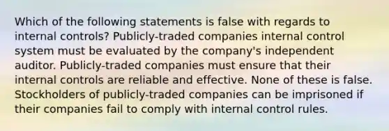 Which of the following statements is false with regards to internal controls? Publicly-traded companies internal control system must be evaluated by the company's independent auditor. Publicly-traded companies must ensure that their internal controls are reliable and effective. None of these is false. Stockholders of publicly-traded companies can be imprisoned if their companies fail to comply with internal control rules.