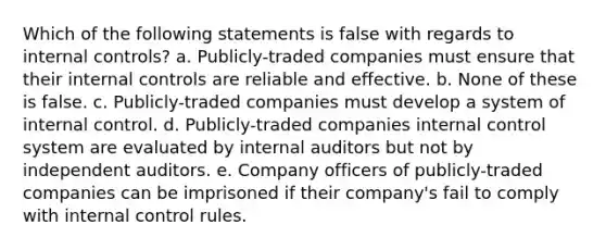 Which of the following statements is false with regards to internal controls? a. Publicly-traded companies must ensure that their internal controls are reliable and effective. b. None of these is false. c. Publicly-traded companies must develop a system of internal control. d. Publicly-traded companies internal control system are evaluated by internal auditors but not by independent auditors. e. Company officers of publicly-traded companies can be imprisoned if their company's fail to comply with internal control rules.