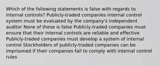 Which of the following statements is false with regards to internal controls? Publicly-traded companies internal control system must be evaluated by the company's independent auditor None of these is false Publicly-traded companies must ensure that their internal controls are reliable and effective Publicly-traded companies must develop a system of internal control Stockholders of publicly-traded companies can be imprisoned if their companies fail to comply with internal control rules