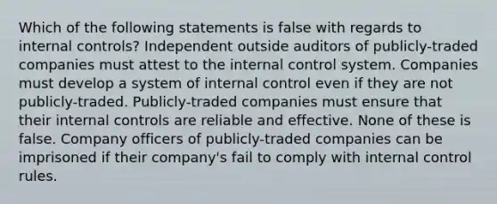 Which of the following statements is false with regards to internal controls? Independent outside auditors of publicly-traded companies must attest to the internal control system. Companies must develop a system of internal control even if they are not publicly-traded. Publicly-traded companies must ensure that their internal controls are reliable and effective. None of these is false. Company officers of publicly-traded companies can be imprisoned if their company's fail to comply with internal control rules.