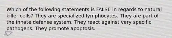 Which of the following statements is FALSE in regards to natural killer cells? They are specialized lymphocytes. They are part of the innate defense system. They react against very specific pathogens. They promote apoptosis.